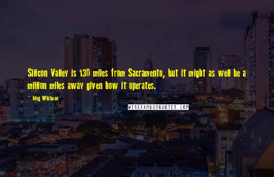 Meg Whitman Quotes: Silicon Valley is 130 miles from Sacramento, but it might as well be a million miles away given how it operates.