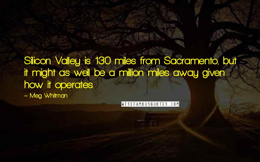 Meg Whitman Quotes: Silicon Valley is 130 miles from Sacramento, but it might as well be a million miles away given how it operates.