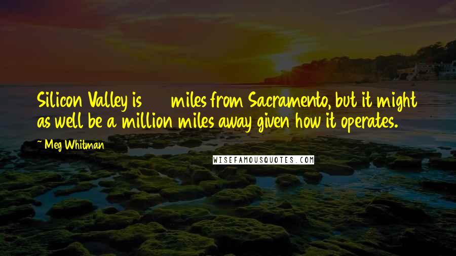 Meg Whitman Quotes: Silicon Valley is 130 miles from Sacramento, but it might as well be a million miles away given how it operates.