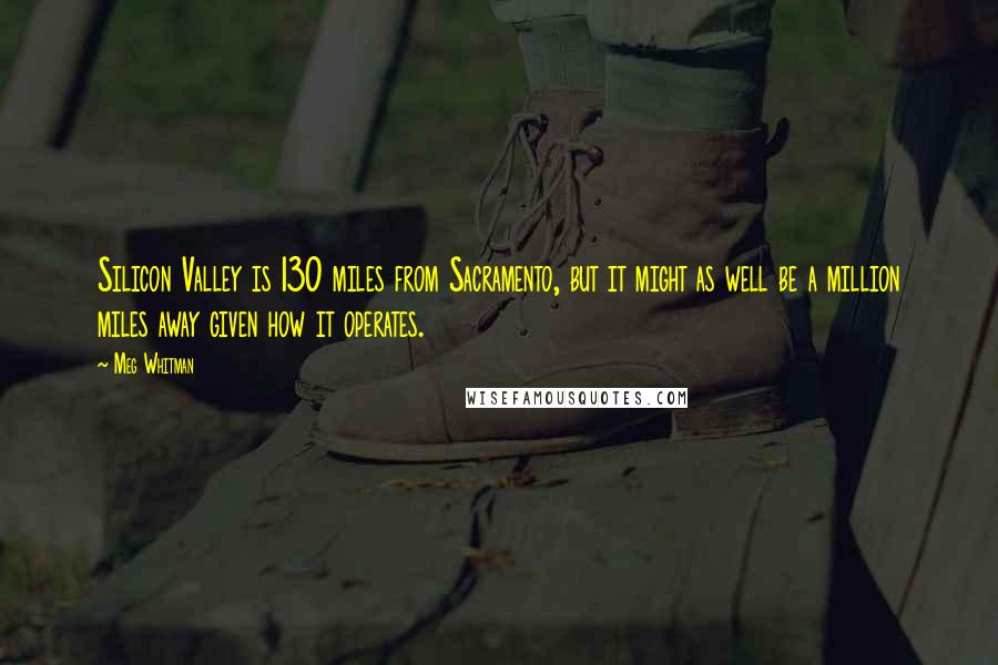 Meg Whitman Quotes: Silicon Valley is 130 miles from Sacramento, but it might as well be a million miles away given how it operates.