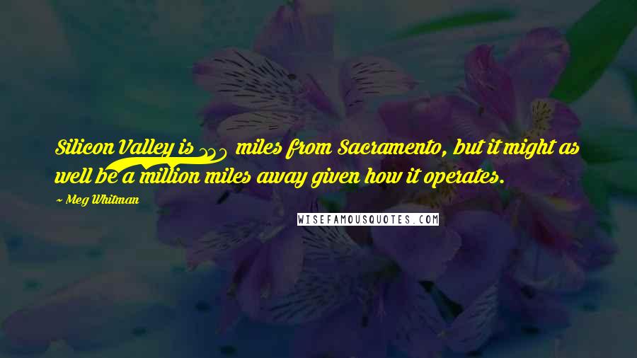 Meg Whitman Quotes: Silicon Valley is 130 miles from Sacramento, but it might as well be a million miles away given how it operates.