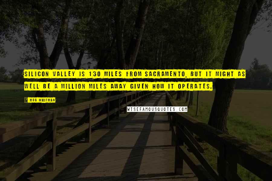 Meg Whitman Quotes: Silicon Valley is 130 miles from Sacramento, but it might as well be a million miles away given how it operates.