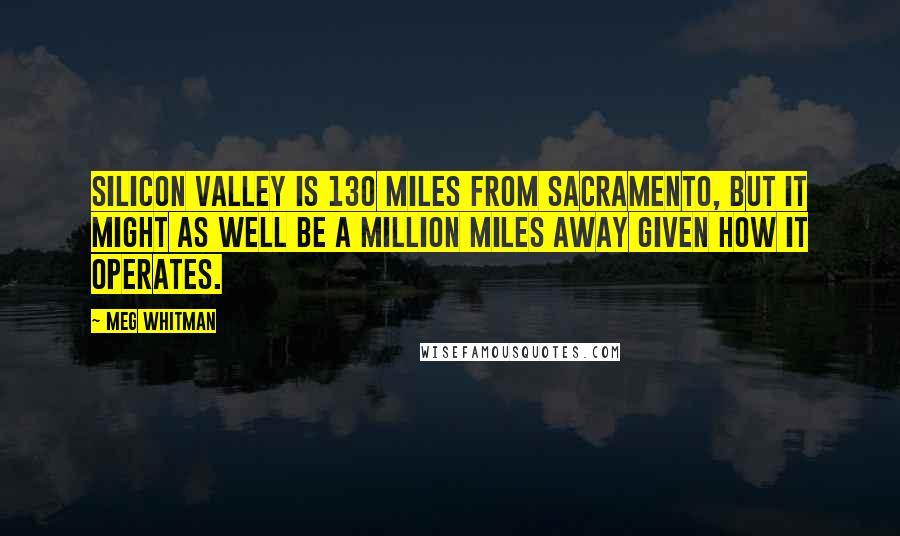 Meg Whitman Quotes: Silicon Valley is 130 miles from Sacramento, but it might as well be a million miles away given how it operates.