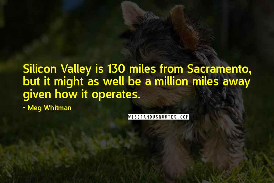 Meg Whitman Quotes: Silicon Valley is 130 miles from Sacramento, but it might as well be a million miles away given how it operates.