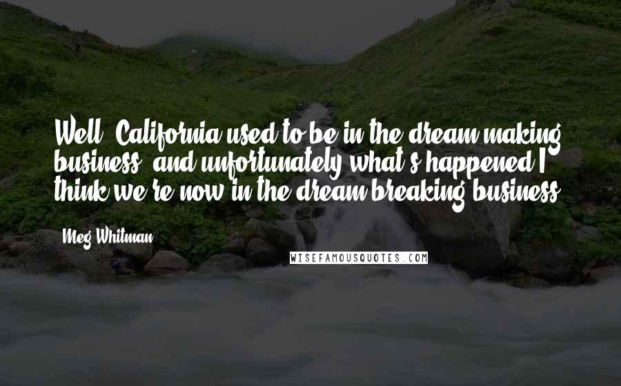 Meg Whitman Quotes: Well, California used to be in the dream-making business, and unfortunately what's happened I think we're now in the dream-breaking business.