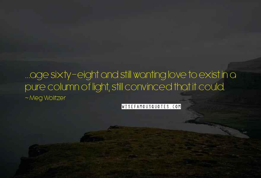Meg Wolitzer Quotes: ...age sixty-eight and still wanting love to exist in a pure column of light, still convinced that it could.
