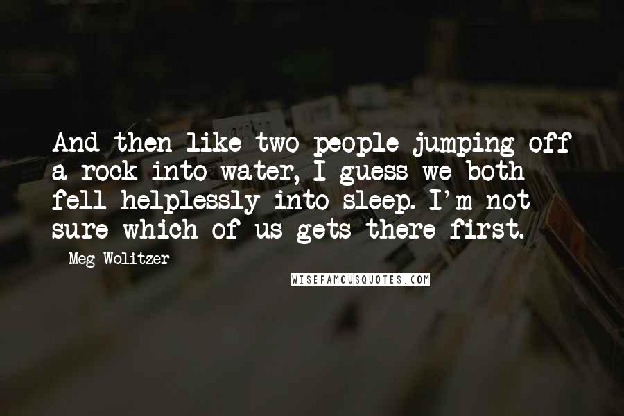 Meg Wolitzer Quotes: And then like two people jumping off a rock into water, I guess we both fell helplessly into sleep. I'm not sure which of us gets there first.