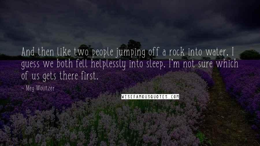 Meg Wolitzer Quotes: And then like two people jumping off a rock into water, I guess we both fell helplessly into sleep. I'm not sure which of us gets there first.