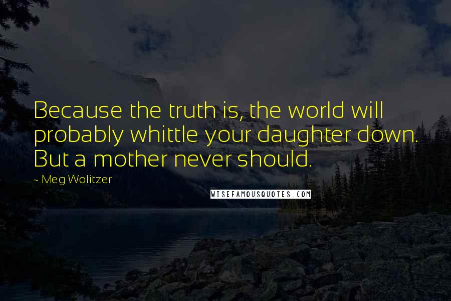 Meg Wolitzer Quotes: Because the truth is, the world will probably whittle your daughter down. But a mother never should.