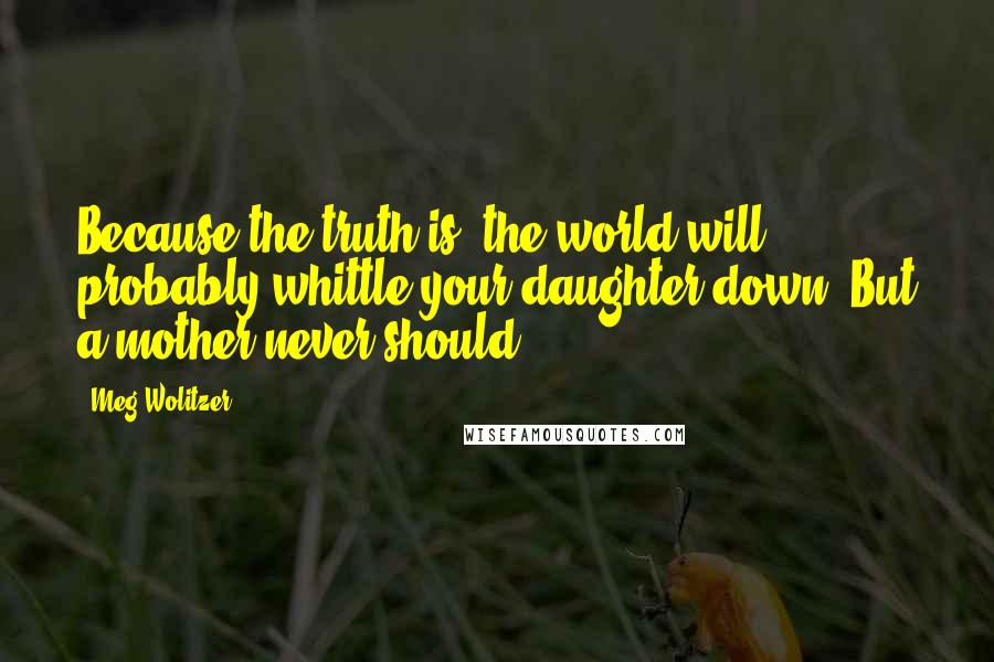 Meg Wolitzer Quotes: Because the truth is, the world will probably whittle your daughter down. But a mother never should.