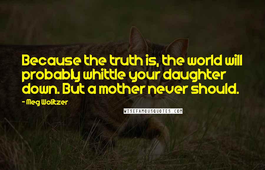 Meg Wolitzer Quotes: Because the truth is, the world will probably whittle your daughter down. But a mother never should.