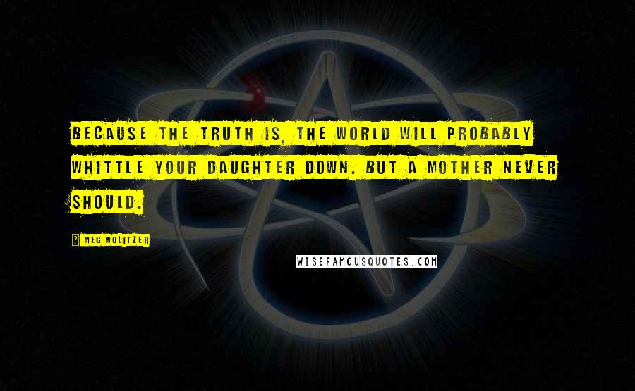 Meg Wolitzer Quotes: Because the truth is, the world will probably whittle your daughter down. But a mother never should.