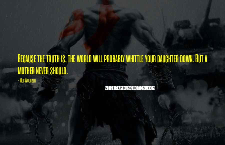 Meg Wolitzer Quotes: Because the truth is, the world will probably whittle your daughter down. But a mother never should.