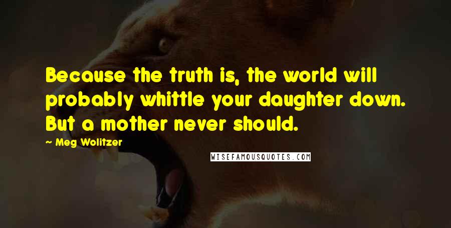 Meg Wolitzer Quotes: Because the truth is, the world will probably whittle your daughter down. But a mother never should.