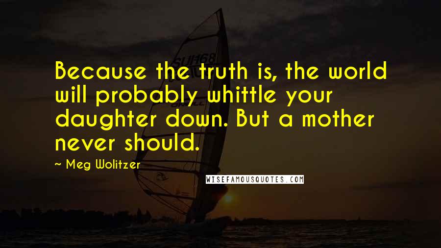 Meg Wolitzer Quotes: Because the truth is, the world will probably whittle your daughter down. But a mother never should.