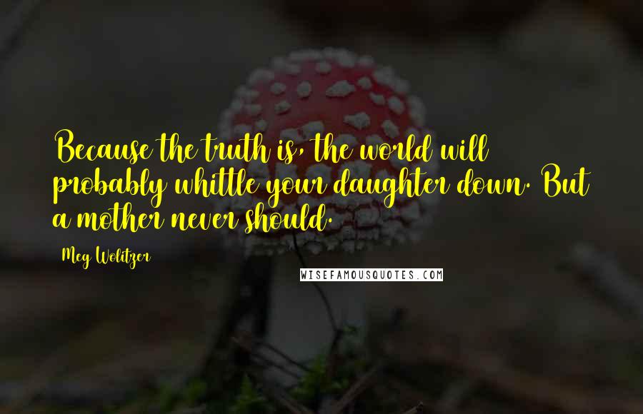 Meg Wolitzer Quotes: Because the truth is, the world will probably whittle your daughter down. But a mother never should.