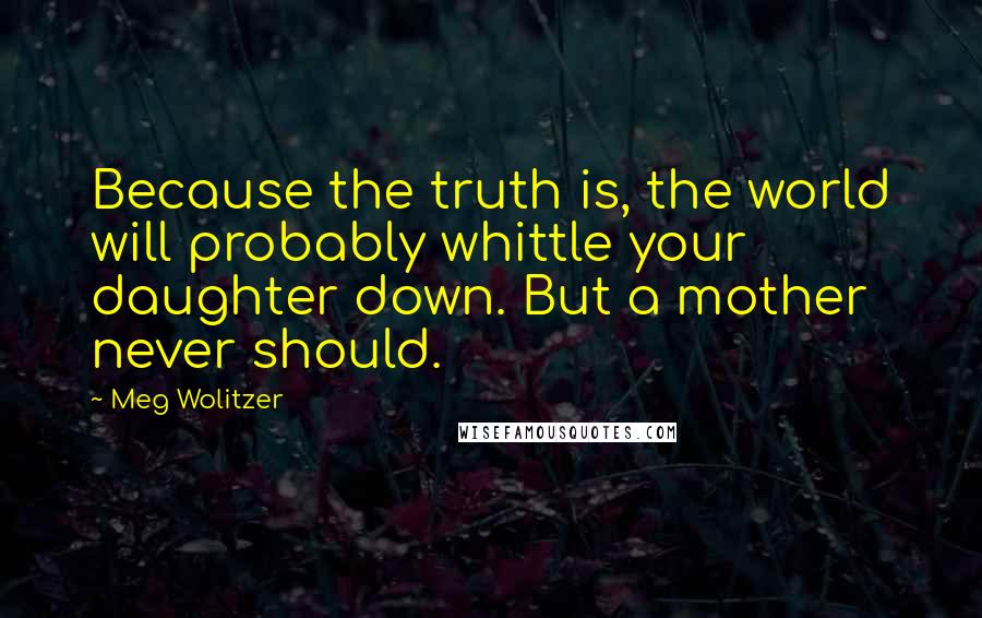 Meg Wolitzer Quotes: Because the truth is, the world will probably whittle your daughter down. But a mother never should.