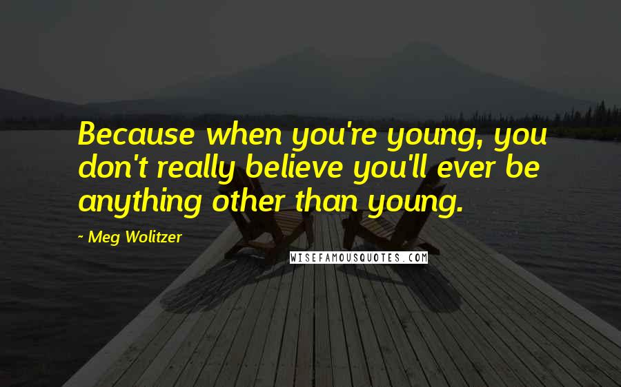 Meg Wolitzer Quotes: Because when you're young, you don't really believe you'll ever be anything other than young.