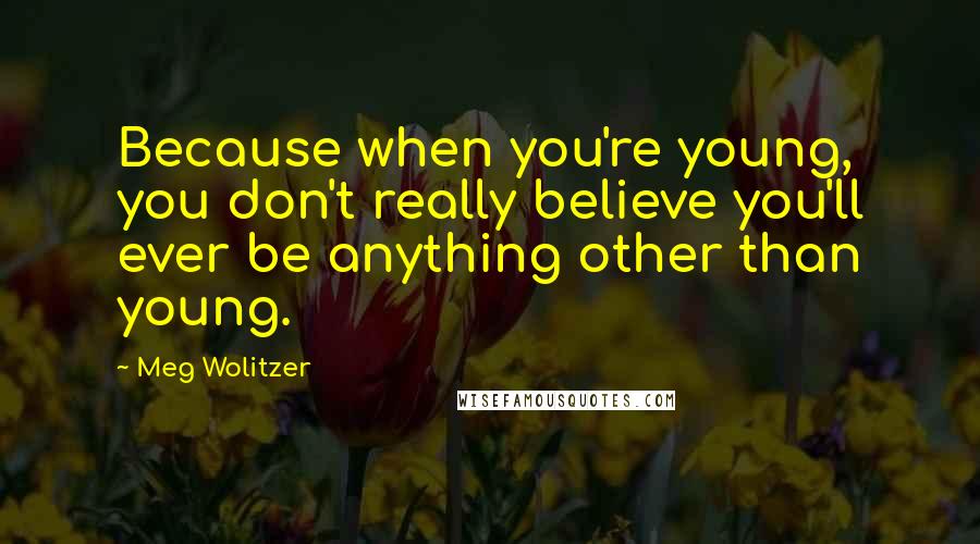 Meg Wolitzer Quotes: Because when you're young, you don't really believe you'll ever be anything other than young.