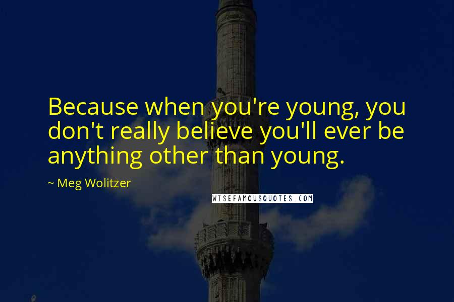 Meg Wolitzer Quotes: Because when you're young, you don't really believe you'll ever be anything other than young.