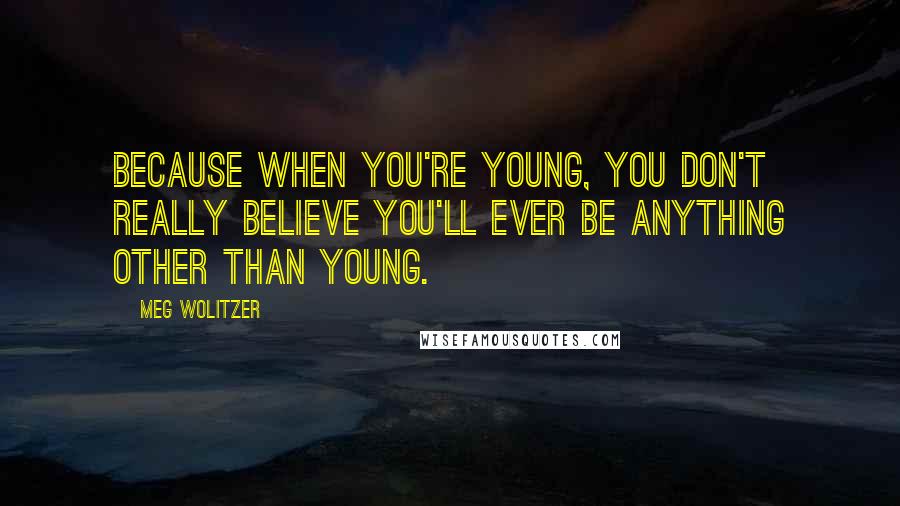 Meg Wolitzer Quotes: Because when you're young, you don't really believe you'll ever be anything other than young.