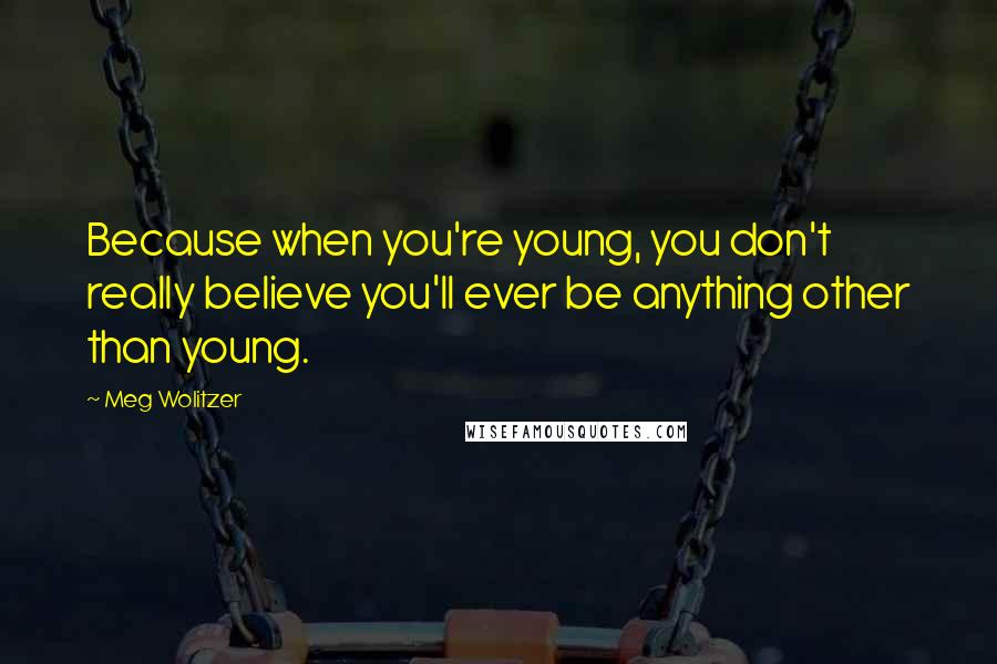 Meg Wolitzer Quotes: Because when you're young, you don't really believe you'll ever be anything other than young.