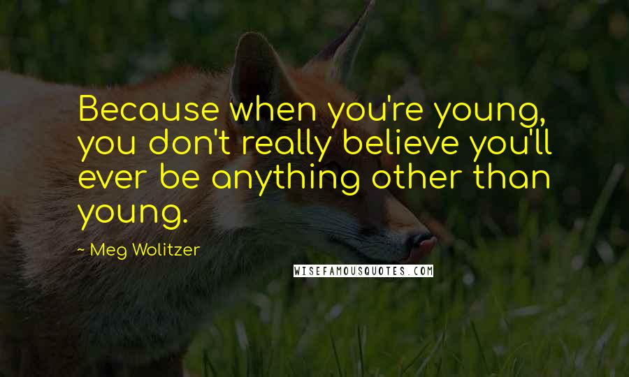 Meg Wolitzer Quotes: Because when you're young, you don't really believe you'll ever be anything other than young.