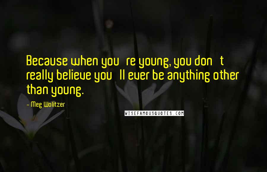 Meg Wolitzer Quotes: Because when you're young, you don't really believe you'll ever be anything other than young.