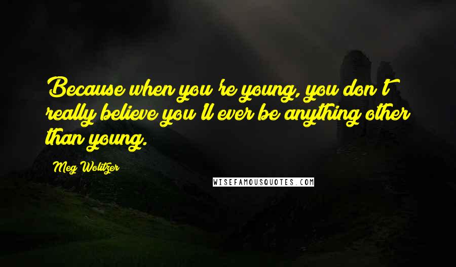 Meg Wolitzer Quotes: Because when you're young, you don't really believe you'll ever be anything other than young.