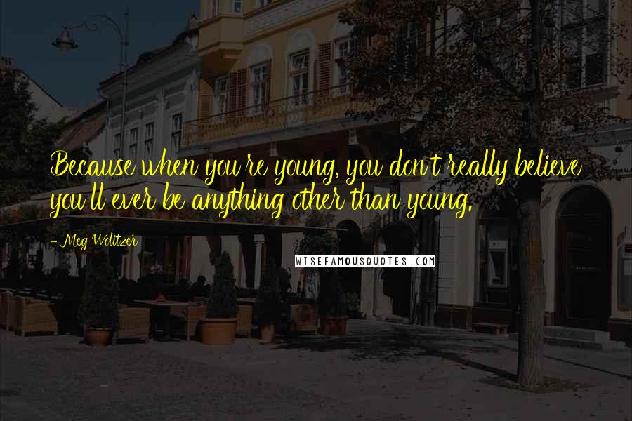 Meg Wolitzer Quotes: Because when you're young, you don't really believe you'll ever be anything other than young.