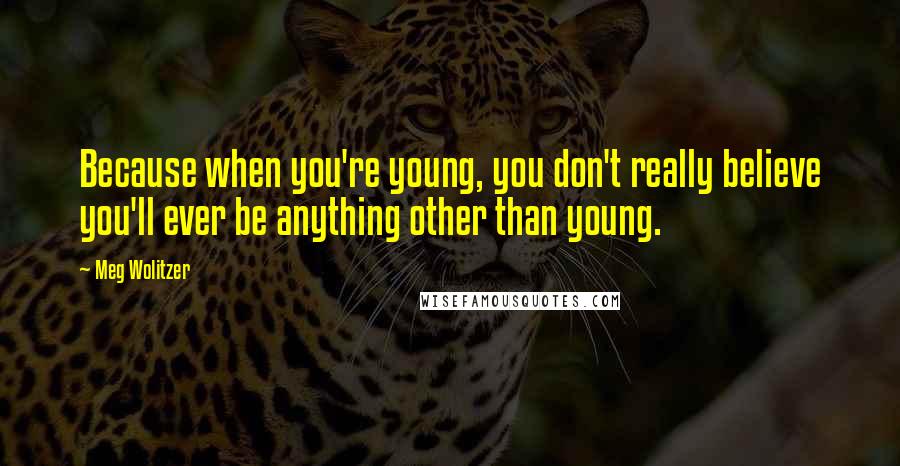 Meg Wolitzer Quotes: Because when you're young, you don't really believe you'll ever be anything other than young.