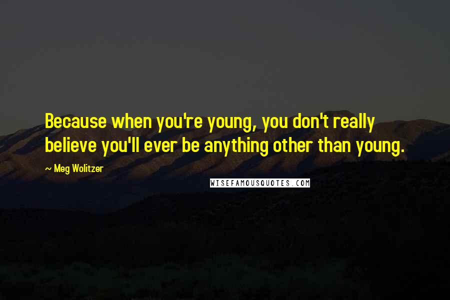 Meg Wolitzer Quotes: Because when you're young, you don't really believe you'll ever be anything other than young.