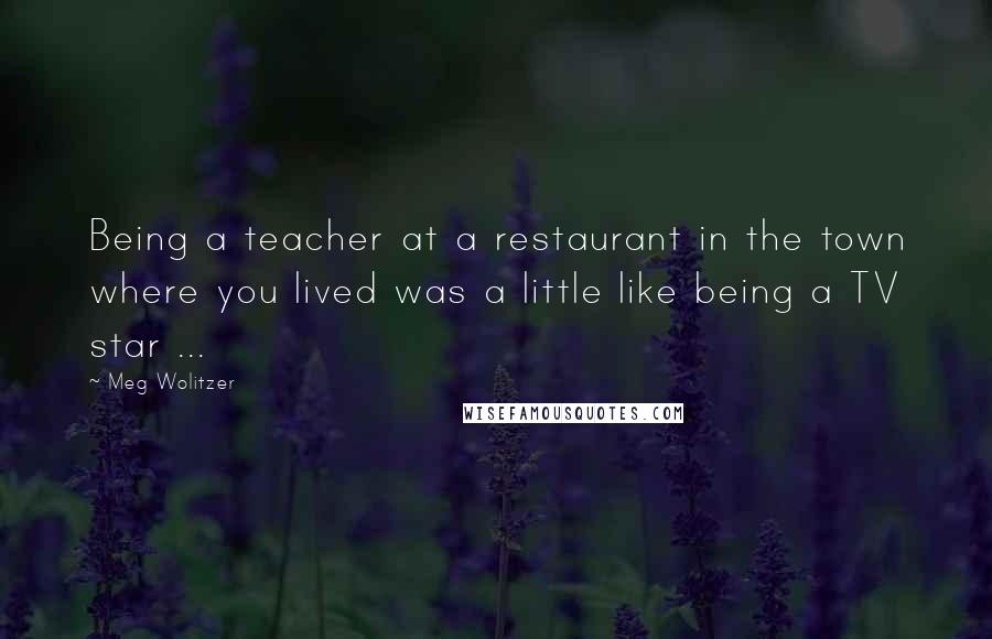 Meg Wolitzer Quotes: Being a teacher at a restaurant in the town where you lived was a little like being a TV star ...
