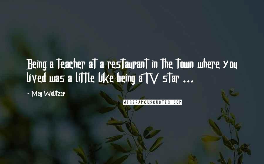 Meg Wolitzer Quotes: Being a teacher at a restaurant in the town where you lived was a little like being a TV star ...