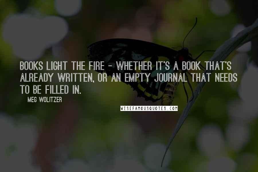 Meg Wolitzer Quotes: Books light the fire - whether it's a book that's already written, or an empty journal that needs to be filled in.