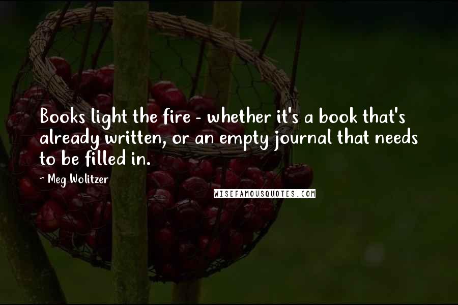 Meg Wolitzer Quotes: Books light the fire - whether it's a book that's already written, or an empty journal that needs to be filled in.