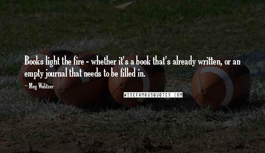 Meg Wolitzer Quotes: Books light the fire - whether it's a book that's already written, or an empty journal that needs to be filled in.