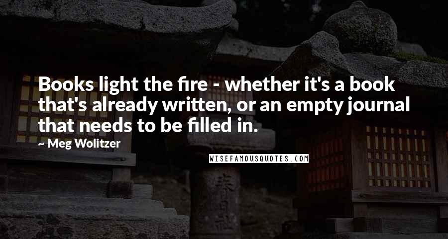 Meg Wolitzer Quotes: Books light the fire - whether it's a book that's already written, or an empty journal that needs to be filled in.