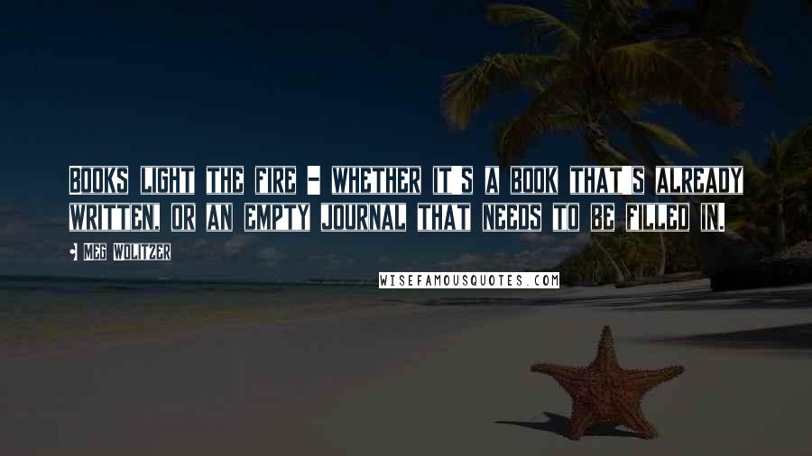 Meg Wolitzer Quotes: Books light the fire - whether it's a book that's already written, or an empty journal that needs to be filled in.