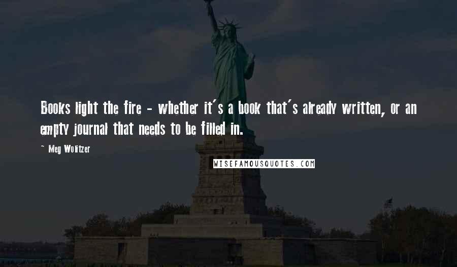 Meg Wolitzer Quotes: Books light the fire - whether it's a book that's already written, or an empty journal that needs to be filled in.