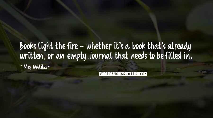 Meg Wolitzer Quotes: Books light the fire - whether it's a book that's already written, or an empty journal that needs to be filled in.