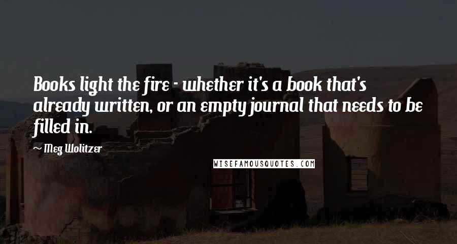 Meg Wolitzer Quotes: Books light the fire - whether it's a book that's already written, or an empty journal that needs to be filled in.