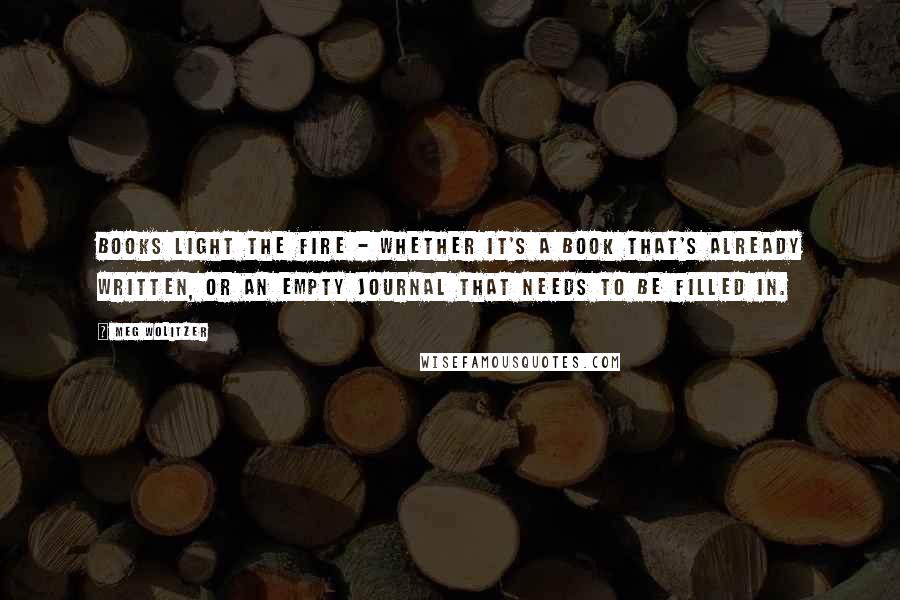 Meg Wolitzer Quotes: Books light the fire - whether it's a book that's already written, or an empty journal that needs to be filled in.