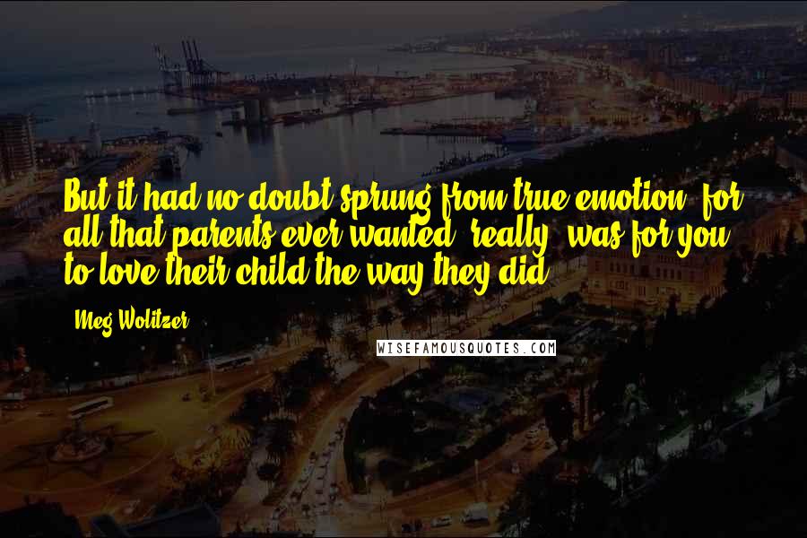 Meg Wolitzer Quotes: But it had no doubt sprung from true emotion, for all that parents ever wanted, really, was for you to love their child the way they did.