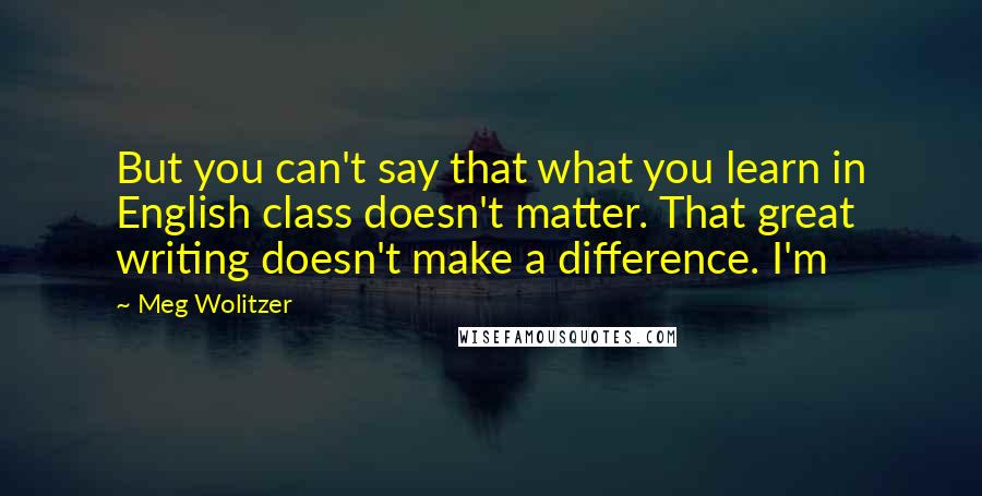 Meg Wolitzer Quotes: But you can't say that what you learn in English class doesn't matter. That great writing doesn't make a difference. I'm