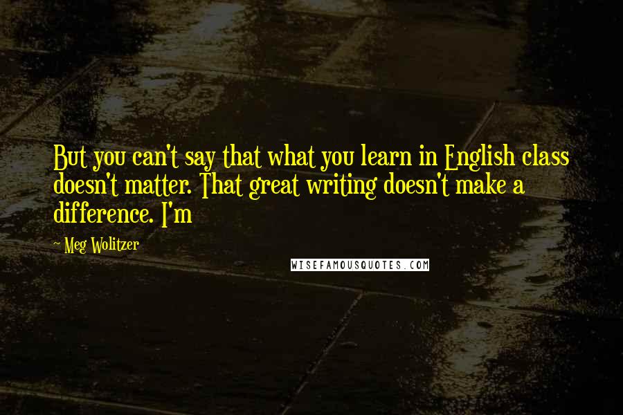 Meg Wolitzer Quotes: But you can't say that what you learn in English class doesn't matter. That great writing doesn't make a difference. I'm