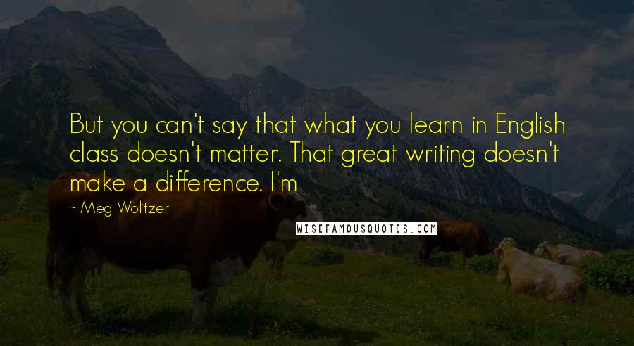 Meg Wolitzer Quotes: But you can't say that what you learn in English class doesn't matter. That great writing doesn't make a difference. I'm