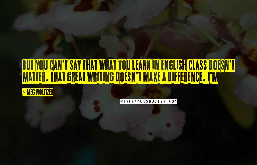 Meg Wolitzer Quotes: But you can't say that what you learn in English class doesn't matter. That great writing doesn't make a difference. I'm