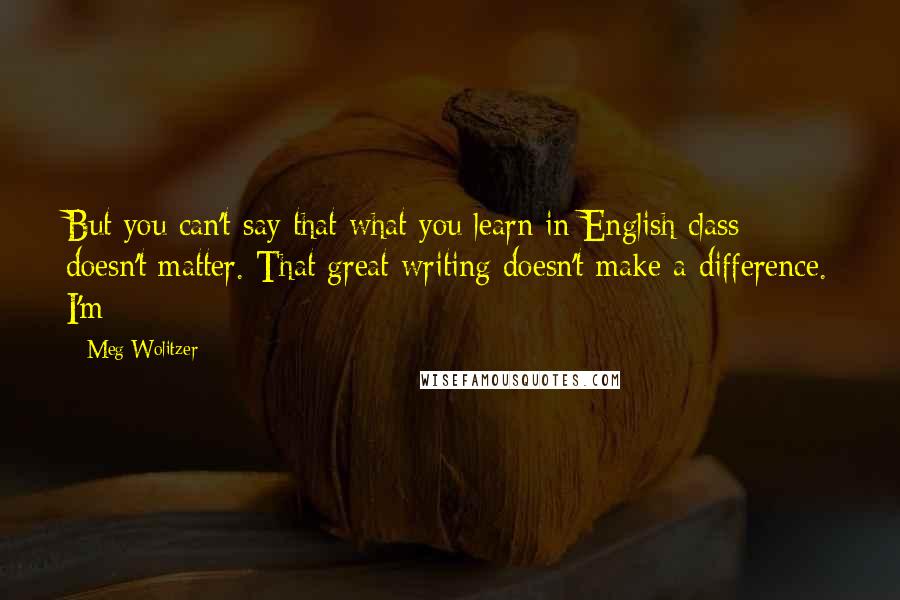 Meg Wolitzer Quotes: But you can't say that what you learn in English class doesn't matter. That great writing doesn't make a difference. I'm