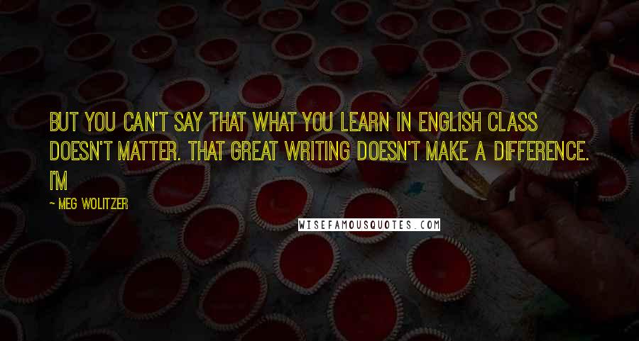 Meg Wolitzer Quotes: But you can't say that what you learn in English class doesn't matter. That great writing doesn't make a difference. I'm